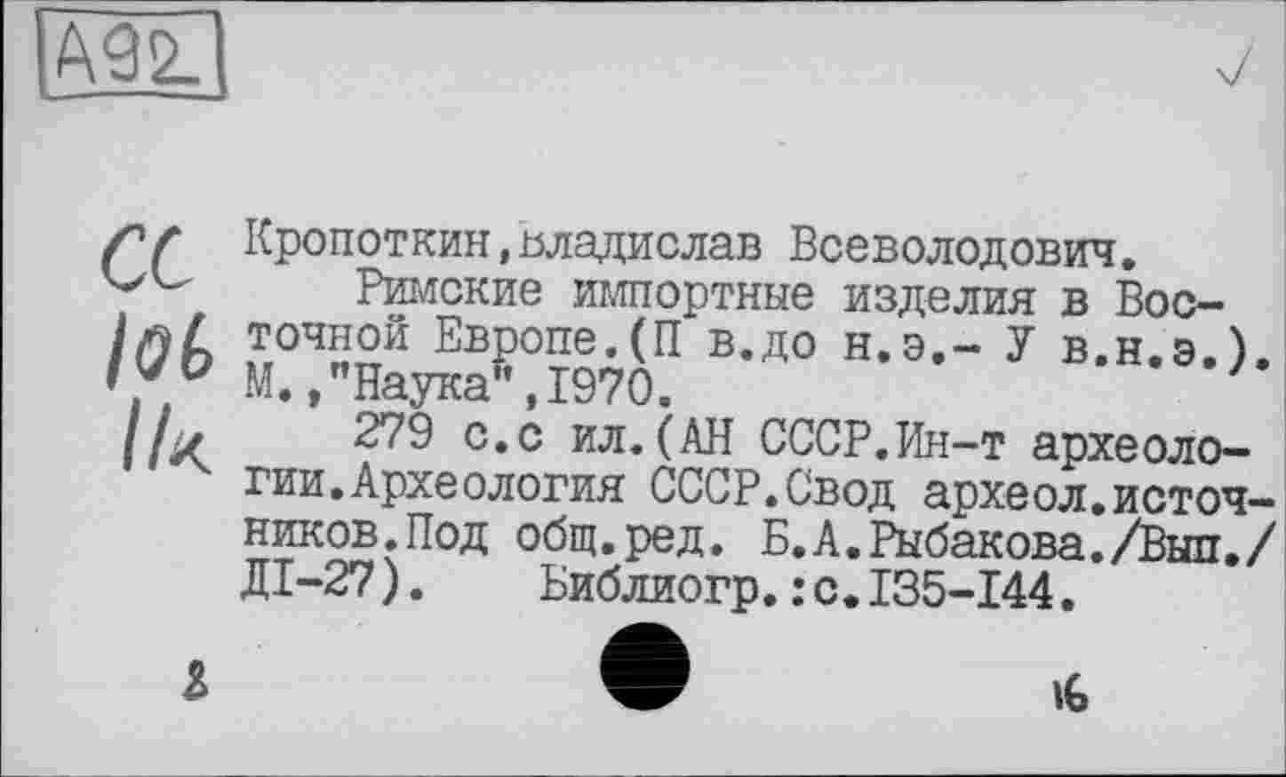 ﻿М Ik
Кропоткин,Владислав Всеволодович.
Римские импортные изделия в Восточной Европе.(П в.до н.э.- У в.н.э.). М./Наука", 1970.
279 с.с ил.(АН СССР.Ин-т археологии. Археология СССР.Свод археол.источников.Под общ.ред. Б.А.Рыбакова./Вып./ ДІ-27).	Библиогр.:с.135-144.
